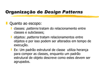 Organização de  Design Patterns Quanto ao escopo: classes:  patterns  tratam do relacionamento entre classes e subclasses; objetos:  patterns  tratam relacionamentos entre objetos e por isso podem ser alterados em tempo de execução. Ex: Um padrão estrutural de classe  utiliza herança para compor as classes, enquanto um padrão estrutural de objeto descreve como estes devem ser agrupados. 