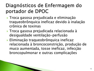  Troca gasosa prejudicada e eliminação
traqueobrônquica ineficaz devido à inalação
crônica de toxinas
 Troca gasosa prejudicada relacionada à
desigualdade ventilação-perfusão
 Eliminação traqueobrônquica ineficaz
relacionada à broncoconstrição, produção de
muco aumentada, tosse ineficaz, infecção
broncopulmonar e outras complicações
12
 