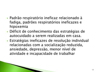  Padrão respiratório ineficaz relacionado à
fadiga, padrões respiratórios ineficazes e
hipoxemia
 Déficit de conhecimento das estratégias de
autocuidado a serem realizadas em casa.
 Estratégias ineficazes de resolução individual
relacionadas com a socialização reduzida,
ansiedade, depressão, menor nível de
atividade e incapacidade de trabalhar
13
 