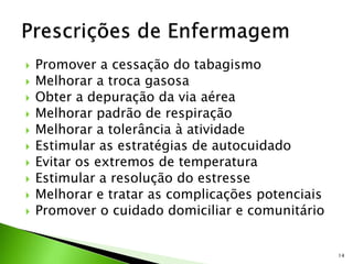  Promover a cessação do tabagismo
 Melhorar a troca gasosa
 Obter a depuração da via aérea
 Melhorar padrão de respiração
 Melhorar a tolerância à atividade
 Estimular as estratégias de autocuidado
 Evitar os extremos de temperatura
 Estimular a resolução do estresse
 Melhorar e tratar as complicações potenciais
 Promover o cuidado domiciliar e comunitário
14
 