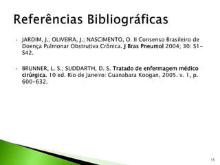  JARDIM, J.; OLIVEIRA, J.; NASCIMENTO, O. II Consenso Brasileiro de
Doença Pulmonar Obstrutiva Crônica. J Bras Pneumol 2004; 30: S1-
S42.
 BRUNNER, L. S.; SUDDARTH, D. S. Tratado de enfermagem médico
cirúrgica. 10 ed. Rio de Janeiro: Guanabara Koogan, 2005. v. 1, p.
600-632.
15
 
