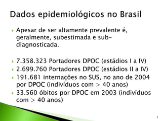  Apesar de ser altamente prevalente é,
geralmente, subestimada e sub-
diagnosticada.
 7.358.323 Portadores DPOC (estádios I a IV)
 2.699.760 Portadores DPOC (estádios II a IV)
 191.681 internações no SUS, no ano de 2004
por DPOC (indivíduos com > 40 anos)
 33.560 óbitos por DPOC em 2003 (indivíduos
com > 40 anos)
3
 