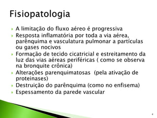  A limitação do fluxo aéreo é progressiva
 Resposta inflamatória por toda a via aérea,
parênquima e vasculatura pulmonar a partículas
ou gases nocivos
 Formação de tecido cicatricial e estreitamento da
luz das vias aéreas periféricas ( como se observa
na bronquite crônica)
 Alterações parenquimatosas (pela ativação de
proteinases)
 Destruição do parênquima (como no enfisema)
 Espessamento da parede vascular
4
 