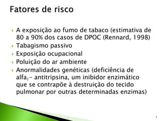  A exposição ao fumo de tabaco (estimativa de
80 a 90% dos casos de DPOC (Rennard, 1998)
 Tabagismo passivo
 Exposição ocupacional
 Poluição do ar ambiente
 Anormalidades genéticas (deficiência de
alfa1- antitripsina, um inibidor enzimático
que se contrapõe à destruição do tecido
pulmonar por outras determinadas enzimas)
5
 