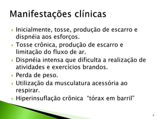  Inicialmente, tosse, produção de escarro e
dispnéia aos esforços.
 Tosse crônica, produção de escarro e
limitação do fluxo de ar.
 Dispnéia intensa que dificulta a realização de
atividades e exercícios brandos.
 Perda de peso.
 Utilização da musculatura acessória ao
respirar.
 Hiperinsuflação crônica “tórax em barril”
6
 