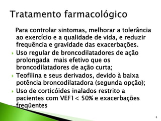 Para controlar sintomas, melhorar a tolerância
ao exercício e a qualidade de vida, e reduzir
frequência e gravidade das exacerbações.
 Uso regular de broncodilatadores de ação
prolongada mais efetivo que os
broncodilatadores de ação curta;
 Teofilina e seus derivados, devido à baixa
potência broncodilatadora (segunda opção);
 Uso de corticóides inalados restrito a
pacientes com VEF1< 50% e exacerbações
freqüentes
8
 