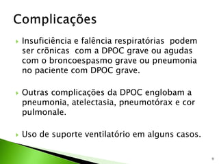  Insuficiência e falência respiratórias podem
ser crõnicas com a DPOC grave ou agudas
com o broncoespasmo grave ou pneumonia
no paciente com DPOC grave.
 Outras complicações da DPOC englobam a
pneumonia, atelectasia, pneumotórax e cor
pulmonale.
 Uso de suporte ventilatório em alguns casos.
9
 