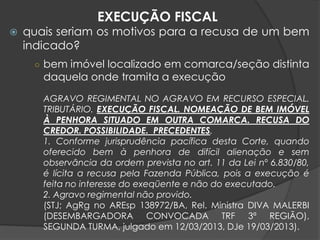  quais seriam os motivos para a recusa de um bem
indicado?
○ bem imóvel localizado em comarca/seção distinta
daquela onde tramita a execução
AGRAVO REGIMENTAL NO AGRAVO EM RECURSO ESPECIAL.
TRIBUTÁRIO. EXECUÇÃO FISCAL. NOMEAÇÃO DE BEM IMÓVEL
À PENHORA SITUADO EM OUTRA COMARCA. RECUSA DO
CREDOR. POSSIBILIDADE. PRECEDENTES.
1. Conforme jurisprudência pacífica desta Corte, quando
oferecido bem à penhora de difícil alienação e sem
observância da ordem prevista no art. 11 da Lei nº 6.830/80,
é lícita a recusa pela Fazenda Pública, pois a execução é
feita no interesse do exeqüente e não do executado.
2. Agravo regimental não provido.
(STJ; AgRg no AREsp 138972/BA, Rel. Ministra DIVA MALERBI
(DESEMBARGADORA CONVOCADA TRF 3ª REGIÃO),
SEGUNDA TURMA, julgado em 12/03/2013, DJe 19/03/2013).
EXECUÇÃO FISCAL
 
