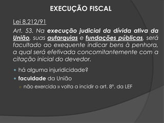 Lei 8.212/91
Art. 53. Na execução judicial da dívida ativa da
União, suas autarquias e fundações públicas, será
facultado ao exequente indicar bens à penhora,
a qual será efetivada concomitantemente com a
citação inicial do devedor.
 há alguma injuridicidade?
 faculdade da União
○ não exercida » volta a incidir o art. 8º. da LEF
EXECUÇÃO FISCAL
 