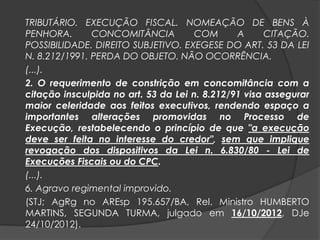 TRIBUTÁRIO. EXECUÇÃO FISCAL. NOMEAÇÃO DE BENS À
PENHORA. CONCOMITÂNCIA COM A CITAÇÃO.
POSSIBILIDADE. DIREITO SUBJETIVO. EXEGESE DO ART. 53 DA LEI
N. 8.212/1991. PERDA DO OBJETO. NÃO OCORRÊNCIA.
(...).
2. O requerimento de constrição em concomitância com a
citação insculpida no art. 53 da Lei n. 8.212/91 visa assegurar
maior celeridade aos feitos executivos, rendendo espaço a
importantes alterações promovidas no Processo de
Execução, restabelecendo o princípio de que "a execução
deve ser feita no interesse do credor", sem que implique
revogação dos dispositivos da Lei n. 6.830/80 - Lei de
Execuções Fiscais ou do CPC.
(...).
6. Agravo regimental improvido.
(STJ; AgRg no AREsp 195.657/BA, Rel. Ministro HUMBERTO
MARTINS, SEGUNDA TURMA, julgado em 16/10/2012, DJe
24/10/2012).
 