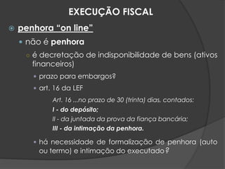  penhora “on line”
 não é penhora
○ é decretação de indisponibilidade de bens (ativos
financeiros)
 prazo para embargos?
 art. 16 da LEF
Art. 16 ...no prazo de 30 (trinta) dias, contados:
I - do depósito;
II - da juntada da prova da fiança bancária;
III - da intimação da penhora.
 há necessidade de formalização de penhora (auto
ou termo) e intimação do executado?
EXECUÇÃO FISCAL
 