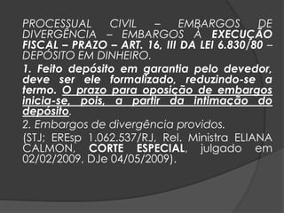 PROCESSUAL CIVIL – EMBARGOS DE
DIVERGÊNCIA – EMBARGOS À EXECUÇÃO
FISCAL – PRAZO – ART. 16, III DA LEI 6.830/80 –
DEPÓSITO EM DINHEIRO.
1. Feito depósito em garantia pelo devedor,
deve ser ele formalizado, reduzindo-se a
termo. O prazo para oposição de embargos
inicia-se, pois, a partir da intimação do
depósito.
2. Embargos de divergência providos.
(STJ; EREsp 1.062.537/RJ, Rel. Ministra ELIANA
CALMON, CORTE ESPECIAL, julgado em
02/02/2009, DJe 04/05/2009).
 