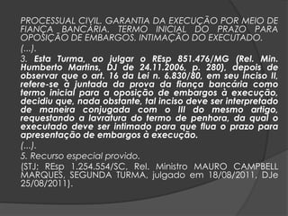 PROCESSUAL CIVIL. GARANTIA DA EXECUÇÃO POR MEIO DE
FIANÇA BANCÁRIA. TERMO INICIAL DO PRAZO PARA
OPOSIÇÃO DE EMBARGOS. INTIMAÇÃO DO EXECUTADO.
(...).
3. Esta Turma, ao julgar o REsp 851.476/MG (Rel. Min.
Humberto Martins, DJ de 24.11.2006, p. 280), depois de
observar que o art. 16 da Lei n. 6.830/80, em seu inciso II,
refere-se à juntada da prova da fiança bancária como
termo inicial para a oposição de embargos à execução,
decidiu que, nada obstante, tal inciso deve ser interpretado
de maneira conjugada com o III do mesmo artigo,
requestando a lavratura do termo de penhora, da qual o
executado deve ser intimado para que flua o prazo para
apresentação de embargos à execução.
(...).
5. Recurso especial provido.
(STJ; REsp 1.254.554/SC, Rel. Ministro MAURO CAMPBELL
MARQUES, SEGUNDA TURMA, julgado em 18/08/2011, DJe
25/08/2011).
 