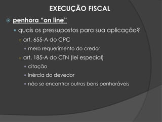  penhora “on line”
 quais os pressupostos para sua aplicação?
○ art. 655-A do CPC
 mero requerimento do credor
○ art. 185-A do CTN (lei especial)
 citação
 inércia do devedor
 não se encontrar outros bens penhoráveis
EXECUÇÃO FISCAL
 