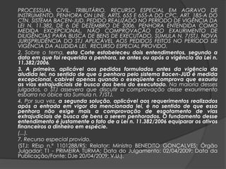 PROCESSUAL CIVIL. TRIBUTÁRIO. RECURSO ESPECIAL EM AGRAVO DE
INSTRUMENTO. PENHORA ON LINE. ARTS. 655 E 655-A DO CPC. ART. 185-A DO
CTN. SISTEMA BACEN-JUD. PEDIDO REALIZADO NO PERÍODO DE VIGÊNCIA DA
LEI N. 11.382, DE 6 DE DEZEMBRO DE 2006. PENHORA ENTENDIDA COMO
MEDIDA EXCEPCIONAL. NÃO COMPROVAÇÃO DO EXAURIMENTO DE
DILIGÊNCIAS PARA BUSCA DE BENS DE EXECUTADO. SÚMULA N. 7/STJ. NOVA
JURISPRUDÊNCIA DO STJ APLICÁVEL AOS PEDIDOS FEITOS NO PERÍODO DE
VIGÊNCIA DA ALUDIDA LEI. RECURSO ESPECIAL PROVIDO.
2. Sobre o tema, esta Corte estabeleceu dois entendimentos, segundo a
data em que foi requerida a penhora, se antes ou após a vigência da Lei n.
11.382/2006.
3. A primeira, aplicável aos pedidos formulados antes da vigência da
aludida lei, no sentido de que a penhora pelo sistema Bacen-JUD é medida
excepcional, cabível apenas quando o exeqüente comprova que exauriu
as vias extrajudiciais de busca dos bens do executado. Na maioria desses
julgados, o STJ assevera que discutir a comprovação desse exaurimento
esbarra no óbice da Sumula n. 7/STJ.
4. Por sua vez, a segunda solução, aplicável aos requerimentos realizados
após a entrada em vigor da mencionada lei, é no sentido de que essa
penhora não exige mais a comprovação de esgotamento de vias
extrajudiciais de busca de bens a serem penhorados. O fundamento desse
entendimento é justamente o fato de a Lei n. 11.382/2006 equiparar os ativos
financeiros a dinheiro em espécie.
(...).
7. Recurso especial provido.
(STJ; REsp n.º 1101288/RS; Relator: Ministro BENEDITO GONÇALVES; Órgão
Julgador: T1 - PRIMEIRA TURMA; Data do Julgamento: 02/04/2009; Data da
Publicação/Fonte: DJe 20/04/2009; V.U.).
 