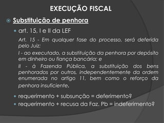  Substituição de penhora
 art. 15, I e II da LEF
Art. 15 - Em qualquer fase do processo, será deferida
pelo Juiz:
I - ao executado, a substituição da penhora por depósito
em dinheiro ou fiança bancária; e
II - à Fazenda Pública, a substituição dos bens
penhorados por outros, independentemente da ordem
enumerada no artigo 11, bem como o reforço da
penhora insuficiente.
 requerimento + subsunção = deferimento?
 requerimento + recusa da Faz. Pb = indeferimento?
EXECUÇÃO FISCAL
 