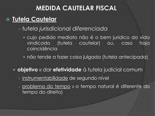  Tutela Cautelar
○ tutela jurisdicional diferenciada
 cujo pedido mediato não é o bem jurídico da vida
vindicado (tutela cautelar) ou, caso haja
coincidência
 não tende a fazer coisa julgada (tutela antecipada)
 objetivo » dar efetividade à tutela judicial comum
○ instrumentabilidade de segundo nível
○ problema do tempo » o tempo natural é diferente do
tempo do direito)
MEDIDA CAUTELAR FISCAL
 