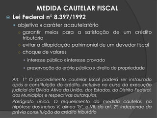  Lei Federal n° 8.397/1992
 objetivo » caráter acautelatório
○ garantir meios para a satisfação de um crédito
tributário
○ evitar a dilapidação patrimonial de um devedor fiscal
○ choque de valores
 interesse público x interesse provado
 preservação do erário público x direito de propriedade
Art. 1° O procedimento cautelar fiscal poderá ser instaurado
após a constituição do crédito, inclusive no curso da execução
judicial da Dívida Ativa da União, dos Estados, do Distrito Federal,
dos Municípios e respectivas autarquias.
Parágrafo único. O requerimento da medida cautelar, na
hipótese dos incisos V, alínea "b", e VII, do art. 2º, independe da
prévia constituição do crédito tributário
MEDIDA CAUTELAR FISCAL
 