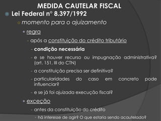  Lei Federal n° 8.397/1992
○ momento para o ajuizamento
 regra
- após a constituição do crédito tributário
- condição necessária
- e se houver recurso ou impugnação administrativa?
(art. 151, III do CTN)
- a constituição precisa ser definitiva?
- particularidades do caso em concreto pode
influenciar?
- e se já foi ajuizada execução fiscal?
 exceção
- antes da constituição do crédito
• há interesse de agir? O que estaria sendo acautelado?
MEDIDA CAUTELAR FISCAL
 