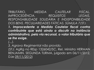 TRIBUTÁRIO. MEDIDA CAUTELAR FISCAL.
IMPROCEDÊNCIA. REQUISITOS LEGAIS.
RESPONSABILIDADE SOLIDÁRIA E INDISPONIBILIDADE
DOS BENS. PECULIARIDADES FÁTICAS. SÚMULA 7/STJ.
1. Improcedente a Medida Cautelar fiscal contra
contribuinte que está ainda a discutir na instância
administrativa, pela via recursal, o valor tributário que
se lhe exige.
(...).
3. Agravo Regimental não provido.
(STJ; AgRg no REsp 1326042/SC, Rel. Ministro HERMAN
BENJAMIN, SEGUNDA TURMA, julgado em 06/11/2012,
DJe 09/11/2012)
 