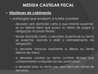  Hipóteses de cabimento
 patologias que ensejam a tutela cautelar
○ devedor sem domicílio certo e que intenta ausentar-
se ou alienar bens que possui ou deixa de pagar a
obrigação no prazo fixado;
○ tendo domicílio certo, o devedor ausenta-se ou tenta
se ausentar, visando a elidir o adimplemento da
obrigação;
○ o devedor torna-se insolvente e aliena ou tenta
alienar seu bens;
○ o devedor contrai ou tenta contrair dívidas que
comprometem a liquidez do seu patrimônio;
○ o devedor põe, ou tenta por, seus bens em nome de
terceiros;
MEDIDA CAUTELAR FISCAL
 