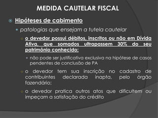  Hipóteses de cabimento
 patologias que ensejam a tutela cautelar
○ o devedor possui débitos, inscritos ou não em Dívida
Ativa, que somados ultrapassem 30% do seu
patrimônio conhecido;
 não pode ser justificativa exclusiva na hipótese de casos
pendentes de conclusão de PA
○ o devedor tem sua inscrição no cadastro de
contribuintes declarada inapta, pelo órgão
fazendário;
○ o devedor pratica outros atos que dificultem ou
impeçam a satisfação do crédito
MEDIDA CAUTELAR FISCAL
 