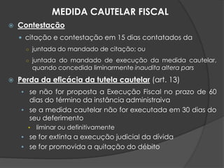  Contestação
 citação e contestação em 15 dias contatados da
○ juntada do mandado de citação; ou
○ juntada do mandado de execução da medida cautelar,
quando concedida liminarmente inaudita altera pars
 Perda da eficácia da tutela cautelar (art. 13)
• se não for proposta a Execução Fiscal no prazo de 60
dias do término da instância administraiva
• se a medida cautelar não for executada em 30 dias do
seu deferimento
• liminar ou definitivamente
• se for extinta a execução judicial da dívida
• se for promovida a quitação do débito
MEDIDA CAUTELAR FISCAL
 