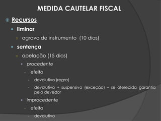  Recursos
 liminar
○ agravo de instrumento (10 dias)
 sentença
○ apelação (15 dias)
 procedente
- efeito
- devolutivo (regra)
- devolutivo + suspensivo (exceção) – se oferecida garantia
pelo devedor
 improcedente
- efeito
- devolutivo
MEDIDA CAUTELAR FISCAL
 
