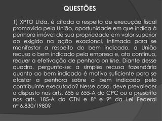 1) XPTO Ltda. é citada a respeito de execução fiscal
promovida pela União, oportunidade em que indica à
penhora imóvel de sua propriedade em valor superior
ao exigido na ação exacional. Intimada para se
manifestar a respeito do bem indicado, a União
recusa o bem indicado pela empresa e, ato contínuo,
requer a efetivação de penhora on line. Diante desse
quadro, pergunta-se: a simples recusa fazendária
quanto ao bem indicado é motivo suficiente para se
afastar a penhora sobre o bem indicado pelo
contribuinte executado? Nesse caso, deve prevalecer
o disposto nos arts. 655 e 655-A do CPC ou o prescrito
nos arts. 185-A do CTN e 8º e 9º da Lei Federal
no 6.830/1980?
QUESTÕES
 
