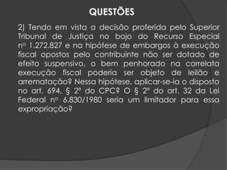 2) Tendo em vista a decisão proferida pelo Superior
Tribunal de Justiça no bojo do Recurso Especial
no 1.272.827 e na hipótese de embargos à execução
fiscal opostos pelo contribuinte não ser dotado de
efeito suspensivo, o bem penhorado na correlata
execução fiscal poderia ser objeto de leilão e
arrematação? Nessa hipótese, aplicar-se-ia o disposto
no art. 694, § 2º do CPC? O § 2º do art. 32 da Lei
Federal no 6.830/1980 seria um limitador para essa
expropriação?
QUESTÕES
 