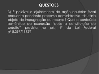 3) É possível o ajuizamento de ação cautelar fiscal
enquanto pendente processo administrativo tributário
objeto de impugnação ou recurso? Qual o conteúdo
semântico da expressão “após a constituição do
crédito” prevista no art. 1º da Lei Federal
no 8.397/1992?
QUESTÕES
 