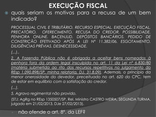  quais seriam os motivos para a recusa de um bem
indicado?
PROCESSUAL CIVIL E TRIBUTÁRIO. RECURSO ESPECIAL. EXECUÇÃO FISCAL.
PRECATÓRIO. OFERECIMENTO. RECUSA DO CREDOR. POSSIBILIDADE.
PENHORA ONLINE. BACENJUD. DEPÓSITOS BANCÁRIOS. PEDIDO DE
CONSTRIÇÃO EFETIVADO APÓS A LEI Nº 11.382/06. ESGOTAMENTO.
DILIGÊNCIAS PRÉVIAS. DESNECESSIDADE.
(...)..
2. A Fazenda Pública não é obrigada a aceitar bens nomeados à
penhora fora da ordem legal insculpida no art. 11 da Lei nº 6.830/80
(matéria submetida ao rito dos recursos repetitivos no julgamento do
REsp 1.090.898/SP, minha relatoria, DJ. 31.8.09). Ademais, o princípio da
menor onerosidade do devedor, preceituado no art. 620 do CPC, tem
de estar em equilíbrio com a satisfação do credor.
(...).
5. Agravo regimental não provido.
(STJ; AgRg no REsp 1350507/SP, Rel. Ministro CASTRO MEIRA, SEGUNDA TURMA,
julgado em 21/02/2013, DJe 27/02/2013).
- não ofende o art. 8º. da LEF?
EXECUÇÃO FISCAL
 