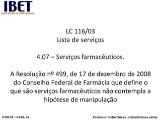 Professor Clélio Chiesa - clelio@chiesa.adv.brICMS SP – 04.06.14
LC 116/03
Lista de serviços
4.07 – Serviços farmacêuticos.
A Resolução nº 499, de 17 de dezembro de 2008
do Conselho Federal de Farmácia que define o
que são serviços farmacêuticos não contempla a
hipótese de manipulação
 