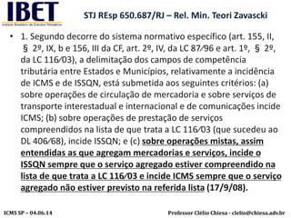 Professor Clélio Chiesa - clelio@chiesa.adv.brICMS SP – 04.06.14
STJ REsp 650.687/RJ – Rel. Min. Teori Zavascki
• 1. Segundo decorre do sistema normativo específico (art. 155, II,
§ 2º, IX, b e 156, III da CF, art. 2º, IV, da LC 87⁄96 e art. 1º, § 2º,
da LC 116⁄03), a delimitação dos campos de competência
tributária entre Estados e Municípios, relativamente a incidência
de ICMS e de ISSQN, está submetida aos seguintes critérios: (a)
sobre operações de circulação de mercadoria e sobre serviços de
transporte interestadual e internacional e de comunicações incide
ICMS; (b) sobre operações de prestação de serviços
compreendidos na lista de que trata a LC 116⁄03 (que sucedeu ao
DL 406⁄68), incide ISSQN; e (c) sobre operações mistas, assim
entendidas as que agregam mercadorias e serviços, incide o
ISSQN sempre que o serviço agregado estiver compreendido na
lista de que trata a LC 116⁄03 e incide ICMS sempre que o serviço
agregado não estiver previsto na referida lista (17/9/08).
 