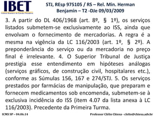 Professor Clélio Chiesa - clelio@chiesa.adv.brICMS SP – 04.06.14
STJ, REsp 975105 / RS – Rel. Min. Herman
Benjamin – T2 -DJe 09/03/2009
3. A partir do DL 406/1968 (art. 8º, § 1º), os serviços
listados submetem-se exclusivamente ao ISS, ainda que
envolvam o fornecimento de mercadorias. A regra é a
mesma na vigência da LC 116/2003 (art. 1º, § 2º). A
preponderância do serviço ou da mercadoria no preço
final é irrelevante. 4. O Superior Tribunal de Justiça
prestigia esse entendimento em hipóteses análogas
(serviços gráficos, de construção civil, hospitalares etc.),
conforme as Súmulas 156, 167 e 274/STJ. 5. Os serviços
prestados por farmácias de manipulação, que preparam e
fornecem medicamentos sob encomenda, submetem-se à
exclusiva incidência do ISS (item 4.07 da lista anexa à LC
116/2003). Precedente da Primeira Turma.
 