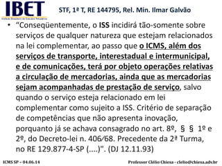 Professor Clélio Chiesa - clelio@chiesa.adv.brICMS SP – 04.06.14
STF, 1ª T, RE 144795, Rel. Min. Ilmar Galvão
• “Conseqüentemente, o ISS incidirá tão-somente sobre
serviços de qualquer natureza que estejam relacionados
na lei complementar, ao passo que o ICMS, além dos
serviços de transporte, interestadual e intermunicipal,
e de comunicações, terá por objeto operações relativas
a circulação de mercadorias, ainda que as mercadorias
sejam acompanhadas de prestação de serviço, salvo
quando o serviço esteja relacionado em lei
complementar como sujeito a ISS. Critério de separação
de competências que não apresenta inovação,
porquanto já se achava consagrado no art. 8º, §§ 1º e
2º, do Decreto-lei n. 406⁄68. Precedente da 2ª Turma,
no RE 129.877-4-SP (....)". (DJ 12.11.93)
 