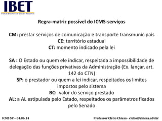 Professor Clélio Chiesa - clelio@chiesa.adv.brICMS SP – 04.06.14
Regra-matriz possível do ICMS-serviços
CM: prestar serviços de comunicação e transporte transmunicipais
CE: território estadual
CT: momento indicado pela lei
SA : O Estado ou quem ele indicar, respeitada a impossibilidade de
delegação das funções privativas da Administração (Ex. lançar, art.
142 do CTN)
SP: o prestador ou quem a lei indicar, respeitados os limites
impostos pelo sistema
BC: valor do serviço prestado
AL: a AL estipulada pelo Estado, respeitados os parâmetros fixados
pelo Senado
 