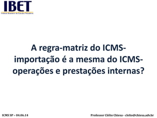 Professor Clélio Chiesa - clelio@chiesa.adv.brICMS SP – 04.06.14
A regra-matriz do ICMS-
importação é a mesma do ICMS-
operações e prestações internas?
 