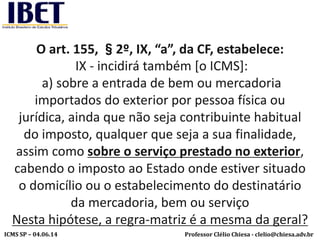 Professor Clélio Chiesa - clelio@chiesa.adv.brICMS SP – 04.06.14
O art. 155, §2º, IX, “a”, da CF, estabelece:
IX - incidirá também [o ICMS]:
a) sobre a entrada de bem ou mercadoria
importados do exterior por pessoa física ou
jurídica, ainda que não seja contribuinte habitual
do imposto, qualquer que seja a sua finalidade,
assim como sobre o serviço prestado no exterior,
cabendo o imposto ao Estado onde estiver situado
o domicílio ou o estabelecimento do destinatário
da mercadoria, bem ou serviço
Nesta hipótese, a regra-matriz é a mesma da geral?
 