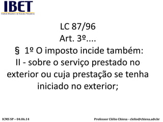 Professor Clélio Chiesa - clelio@chiesa.adv.brICMS SP – 04.06.14
LC 87/96
Art. 3º....
§ 1º O imposto incide também:
II - sobre o serviço prestado no
exterior ou cuja prestação se tenha
iniciado no exterior;
 