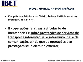 Professor Clélio Chiesa - clelio@chiesa.adv.brICMS SP – 04.06.14
ICMS – NORMA DE COMPETÊNCIA
• Compete aos Estados e ao Distrito Federal instituir impostos
sobre (art. 155, II, CF):
• II - operações relativas à circulação de
mercadorias e sobre prestações de serviços de
transporte interestadual e intermunicipal e de
comunicação, ainda que as operações e as
prestações se iniciem no exterior;
 