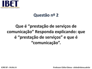Professor Clélio Chiesa - clelio@chiesa.adv.brICMS SP – 04.06.14
Questão nº 2
Que é “prestação de serviços de
comunicação” Responda explicando: que
é “prestação de serviços” e que é
“comunicação”.
 