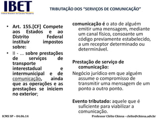Professor Clélio Chiesa - clelio@chiesa.adv.brICMS SP – 04.06.14
TRIBUTAÇÃO DOS “SERVIÇOS DE COMUNICAÇÃO”
• Art. 155.[CF] Compete
aos Estados e ao
Distrito Federal
instituir impostos
sobre:
• II - ... sobre prestações
de serviços de
transporte
interestadual e
intermunicipal e de
comunicação, ainda
que as operações e as
prestações se iniciem
no exterior;
comunicação é o ato de alguém
emitir uma mensagem, mediante
um canal físico, consoante um
código previamente estabelecido,
a um receptor determinado ou
determinável.
Prestação de serviço de
comunicação:
Negócio jurídico em que alguém
assume o compromisso de
transmitir uma mensagem de um
ponto a outro ponto.
Evento tributado: aquele que é
suficiente para viabilizar a
comunicação.
 