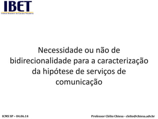 Professor Clélio Chiesa - clelio@chiesa.adv.brICMS SP – 04.06.14
Necessidade ou não de
bidirecionalidade para a caracterização
da hipótese de serviços de
comunicação
 