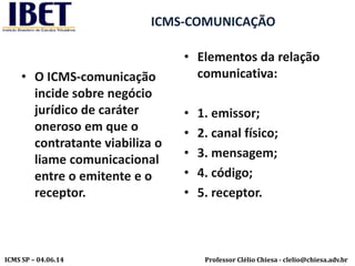 Professor Clélio Chiesa - clelio@chiesa.adv.brICMS SP – 04.06.14
ICMS-COMUNICAÇÃO
• O ICMS-comunicação
incide sobre negócio
jurídico de caráter
oneroso em que o
contratante viabiliza o
liame comunicacional
entre o emitente e o
receptor.
• Elementos da relação
comunicativa:
• 1. emissor;
• 2. canal físico;
• 3. mensagem;
• 4. código;
• 5. receptor.
 