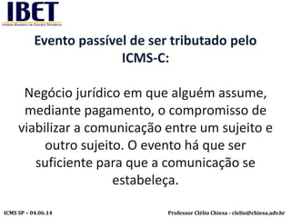Professor Clélio Chiesa - clelio@chiesa.adv.brICMS SP – 04.06.14
Evento passível de ser tributado pelo
ICMS-C:
Negócio jurídico em que alguém assume,
mediante pagamento, o compromisso de
viabilizar a comunicação entre um sujeito e
outro sujeito. O evento há que ser
suficiente para que a comunicação se
estabeleça.
 