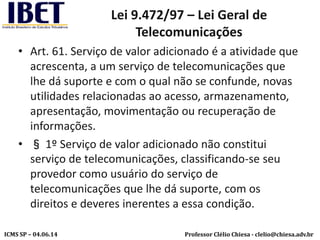 Professor Clélio Chiesa - clelio@chiesa.adv.brICMS SP – 04.06.14
Lei 9.472/97 – Lei Geral de
Telecomunicações
• Art. 61. Serviço de valor adicionado é a atividade que
acrescenta, a um serviço de telecomunicações que
lhe dá suporte e com o qual não se confunde, novas
utilidades relacionadas ao acesso, armazenamento,
apresentação, movimentação ou recuperação de
informações.
• § 1º Serviço de valor adicionado não constitui
serviço de telecomunicações, classificando-se seu
provedor como usuário do serviço de
telecomunicações que lhe dá suporte, com os
direitos e deveres inerentes a essa condição.
 