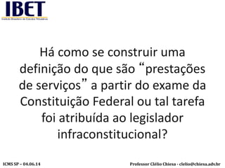 Professor Clélio Chiesa - clelio@chiesa.adv.brICMS SP – 04.06.14
Há como se construir uma
definição do que são “prestações
de serviços” a partir do exame da
Constituição Federal ou tal tarefa
foi atribuída ao legislador
infraconstitucional?
 