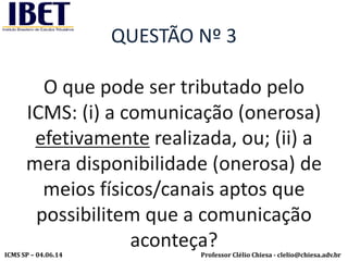 Professor Clélio Chiesa - clelio@chiesa.adv.brICMS SP – 04.06.14
QUESTÃO Nº 3
O que pode ser tributado pelo
ICMS: (i) a comunicação (onerosa)
efetivamente realizada, ou; (ii) a
mera disponibilidade (onerosa) de
meios físicos/canais aptos que
possibilitem que a comunicação
aconteça?
 