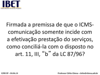 Professor Clélio Chiesa - clelio@chiesa.adv.brICMS SP – 04.06.14
Firmada a premissa de que o ICMS-
comunicação somente incide com
a efetivação prestação do serviços,
como conciliá-la com o disposto no
art. 11, III, “b” da LC 87/96?
 